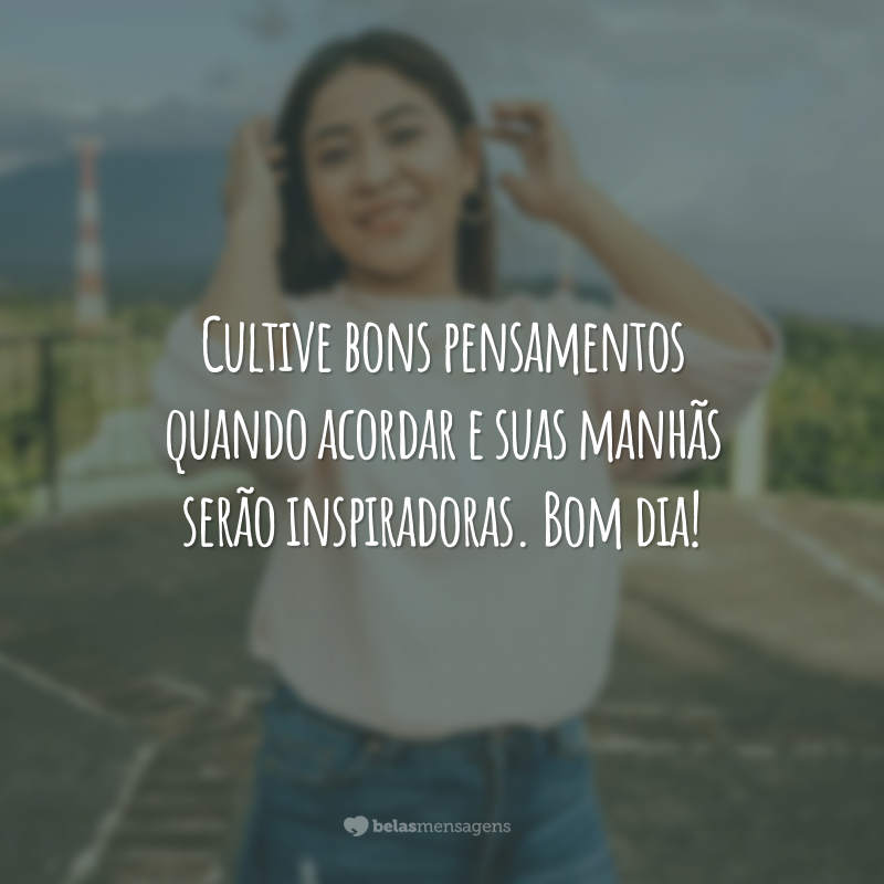 Cultive bons pensamentos quando acordar e suas manhãs serão inspiradoras. Bom dia!