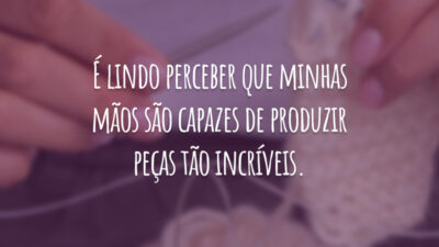 É lindo perceber que minhas mãos são capazes de produzir peças tão incríveis.
