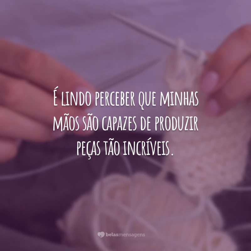 É lindo perceber que minhas mãos são capazes de produzir peças tão incríveis.