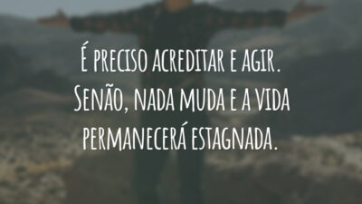 É preciso acreditar e agir. Senão, nada muda e a vida permanecerá estagnada.