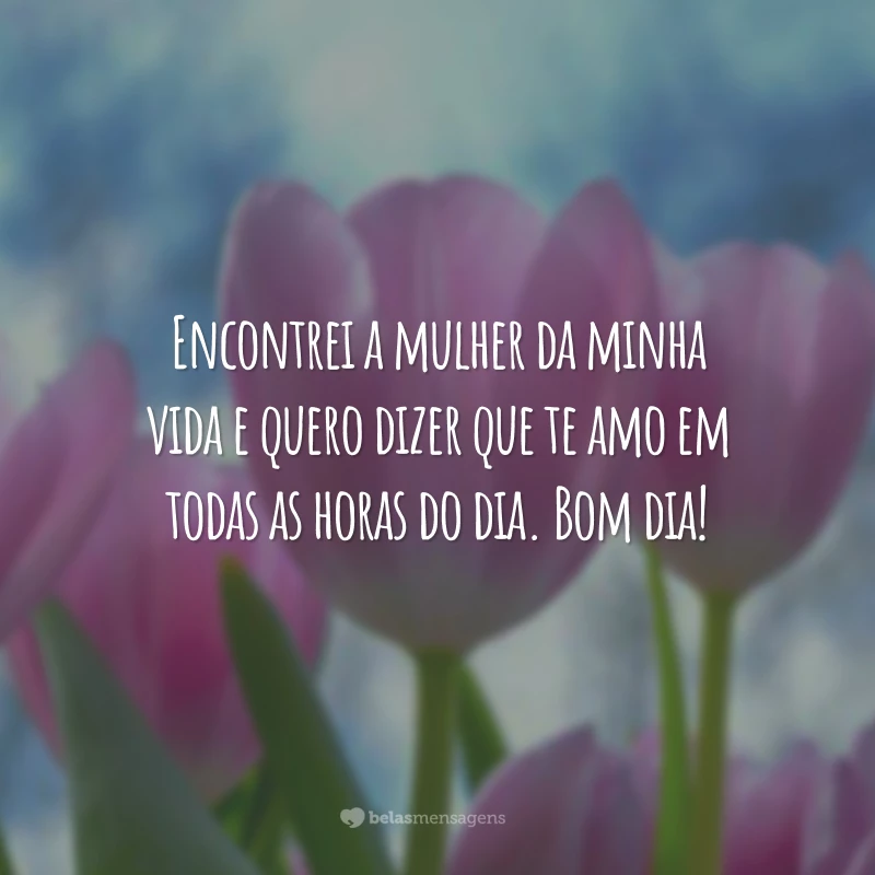 Encontrei a mulher da minha vida e quero dizer que te amo em todas as horas do dia. Bom dia!