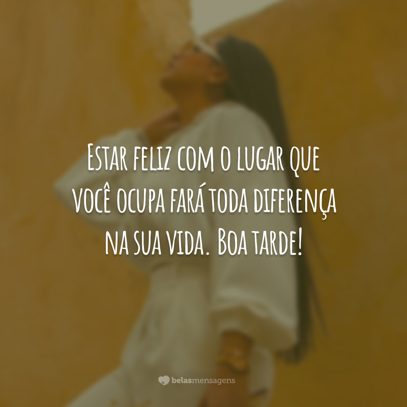 Estar feliz com o lugar que você ocupa fará toda diferença na sua vida. Boa tarde!