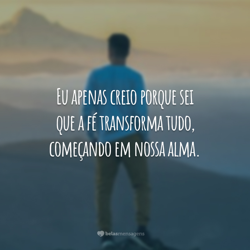 Eu apenas creio porque sei que a fé transforma tudo, começando em nossa alma.