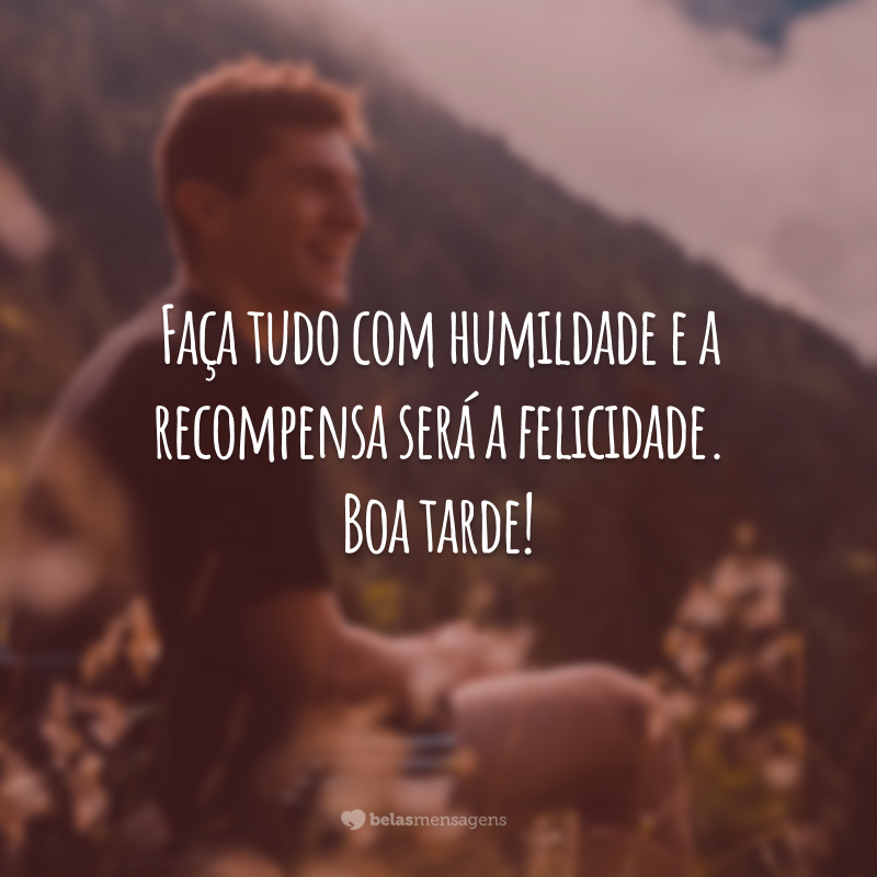 Faça tudo com humildade e a recompensa será a felicidade. Boa tarde!