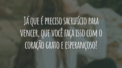 Já que é preciso sacrifício para vencer, que você faça isso com o coração grato e esperançoso!