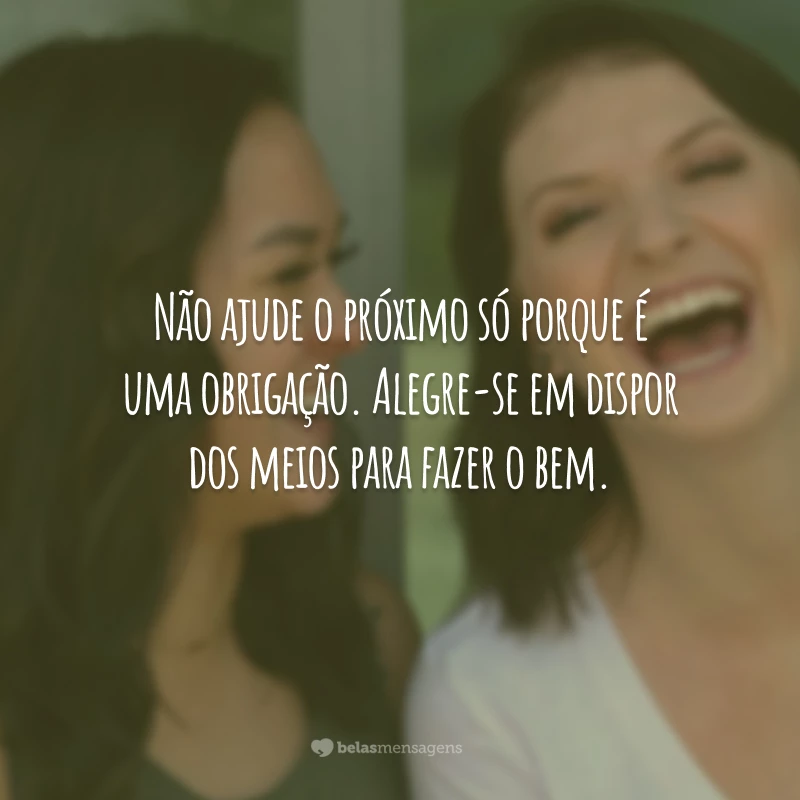 Não ajude o próximo só porque é uma obrigação. Alegre-se em dispor dos meios para fazer o bem.