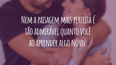 Nem a paisagem mais perfeita é tão admirável quanto você ao aprender algo novo.