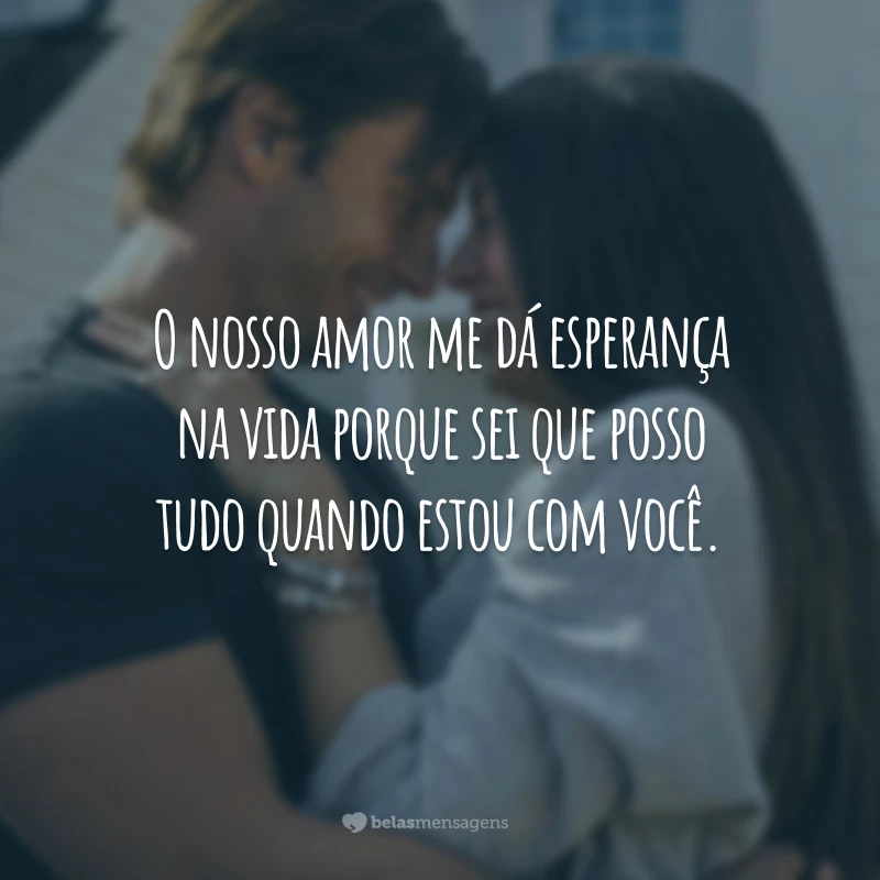 O nosso amor me dá esperança na vida porque sei que posso tudo quando estou com você.