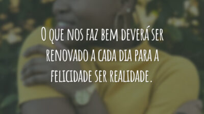 O que nos faz bem deverá ser renovado a cada dia para a felicidade ser realidade.