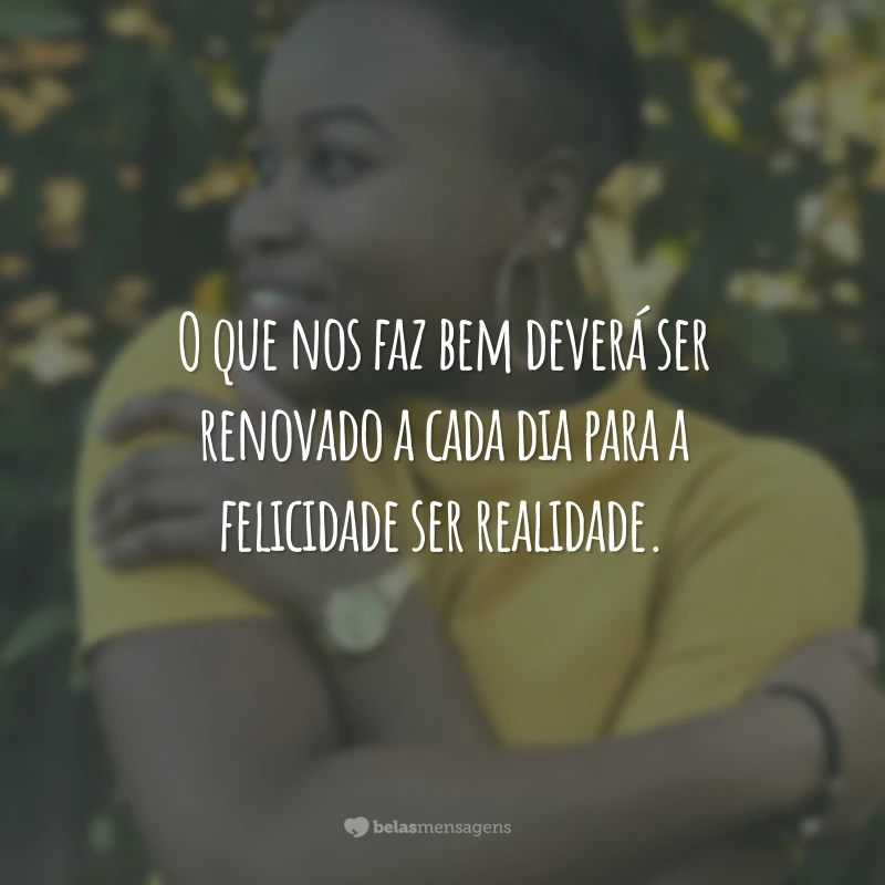 O que nos faz bem deverá ser renovado a cada dia para a felicidade ser realidade.