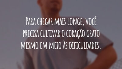 Para chegar mais longe, você precisa cultivar o coração grato mesmo em meio às dificuldades.