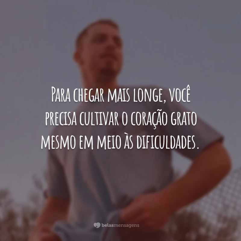 Para chegar mais longe, você precisa cultivar o coração grato mesmo em meio às dificuldades.