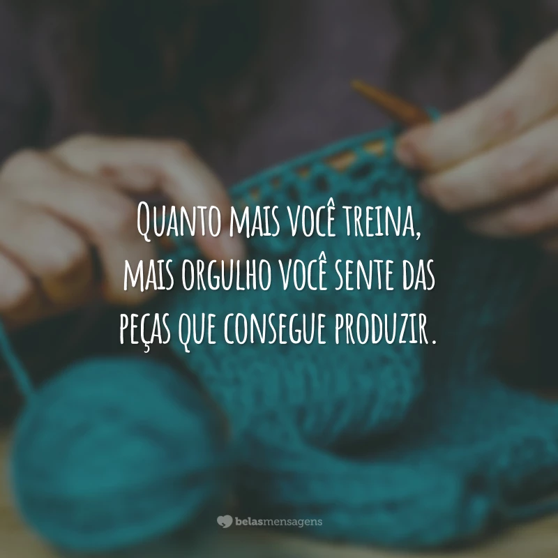 Quanto mais você treina, mais orgulho você sente das peças que consegue produzir.