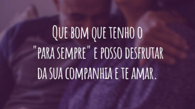 Que bom que tenho o "para sempre" e posso desfrutar da sua companhia e te amar.