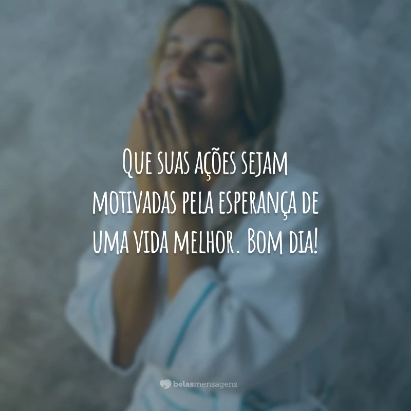 Que suas ações sejam motivadas pela esperança de uma vida melhor. Bom dia!