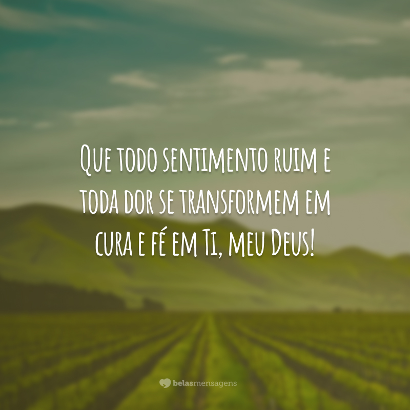 Que todo sentimento ruim e toda dor se transformem em cura e fé em Ti, meu Deus!