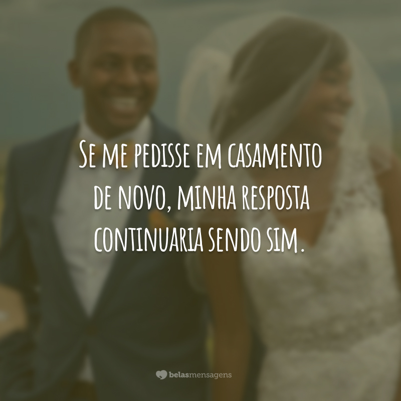 Se me pedisse em casamento de novo, minha resposta continuaria sendo sim.