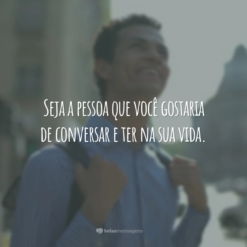 Seja a pessoa que você gostaria de conversar e ter na sua vida.