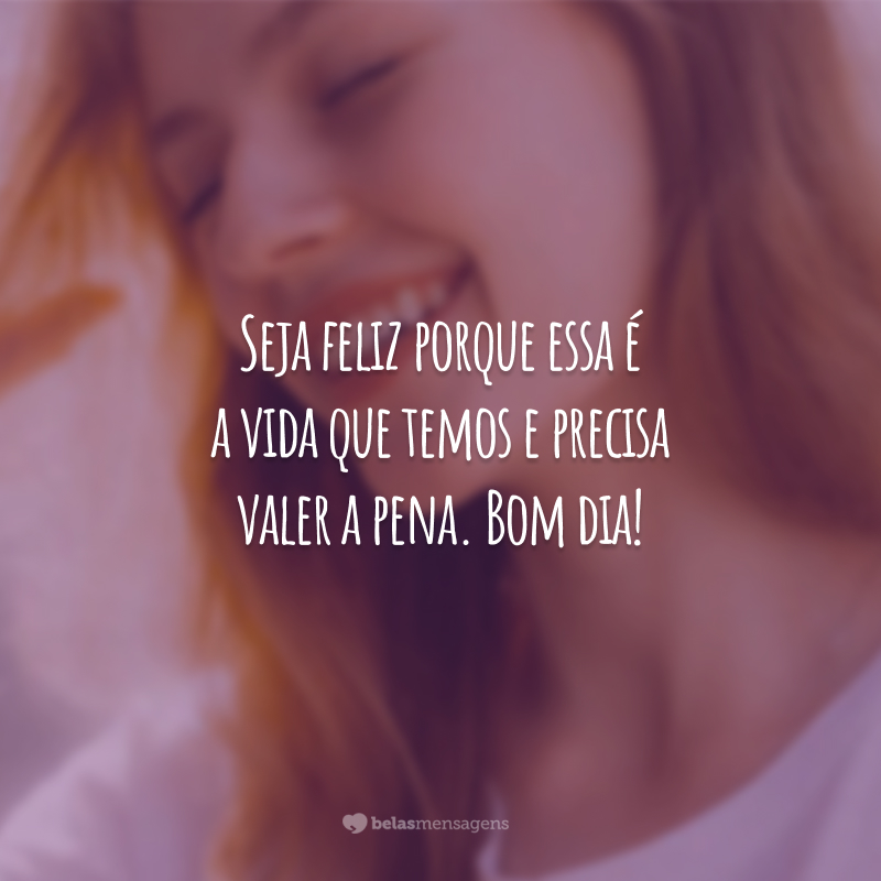 Seja feliz porque essa é a vida que temos e precisa valer a pena. Bom dia!