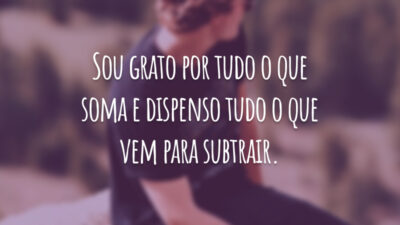 Sou grato por tudo o que soma e dispenso tudo o que vem para subtrair.