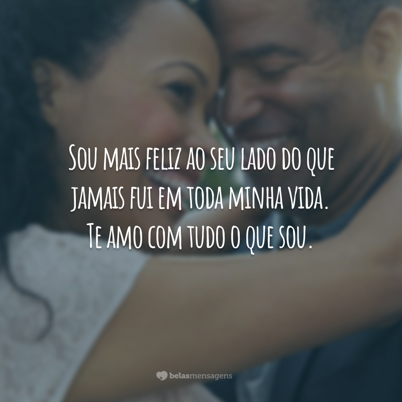 Sou mais feliz ao seu lado do que jamais fui em toda minha vida. Te amo com tudo o que sou.