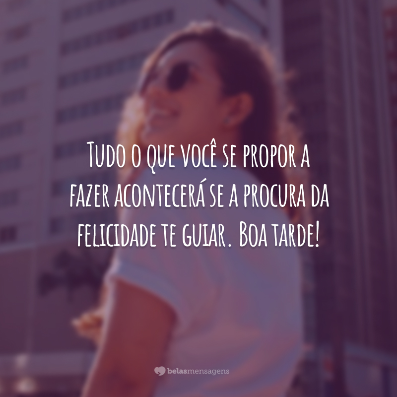 Tudo o que você se propor a fazer acontecerá se a procura da felicidade te guiar. Boa tarde!