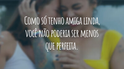 Como só tenho amiga linda, você não poderia ser menos que perfeita.