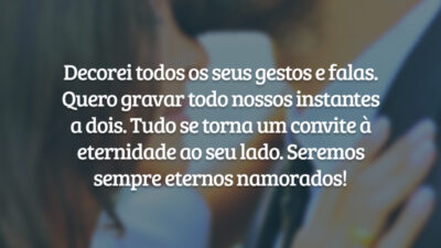 Decorei todos os seus gestos e falas. Quero gravar todo nossos instantes a dois. Tudo se torna um convite à eternidade ao seu lado. Seremos sempre eternos namorados!