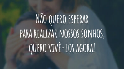 Não quero esperar para realizar nossos sonhos, quero vivê-los agora!