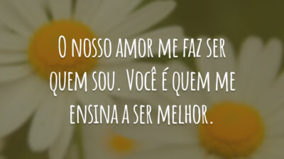 O nosso amor me faz ser quem sou. Você é quem me ensina a ser melhor.