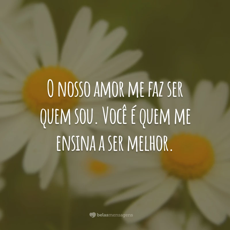 O nosso amor me faz ser quem sou. Você é quem me ensina a ser melhor.