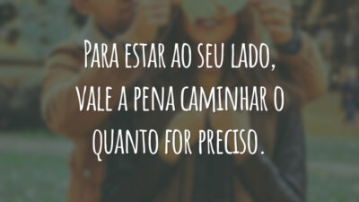 Para estar ao seu lado, vale a pena caminhar o quanto for preciso.