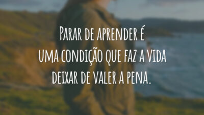 Parar de aprender é uma condição que faz a vida deixar de valer a pena.