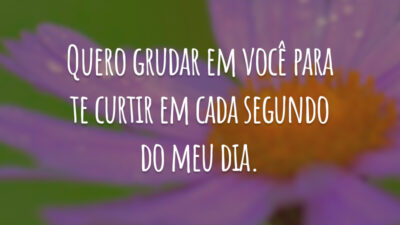 Quero grudar em você para te curtir em cada segundo do meu dia.
