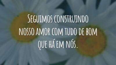 Seguimos construindo nosso amor com tudo de bom que há em nós.