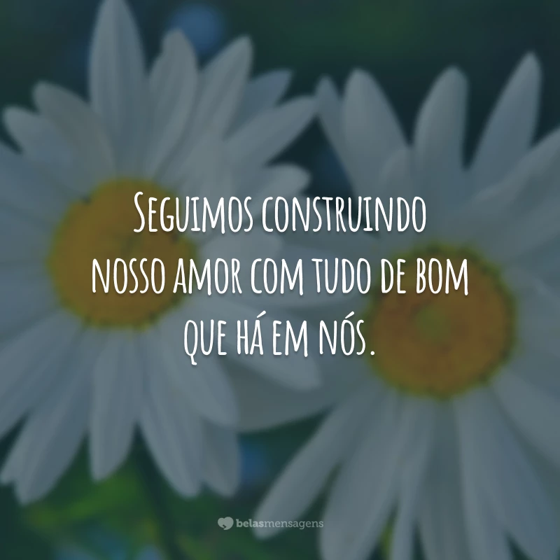 Seguimos construindo nosso amor com tudo de bom que há em nós.