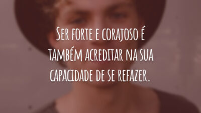 Ser forte e corajoso é também acreditar na sua capacidade de se refazer.