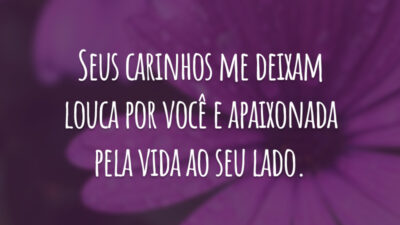 Seus carinhos me deixam louca por você e apaixonada pela vida ao seu lado.