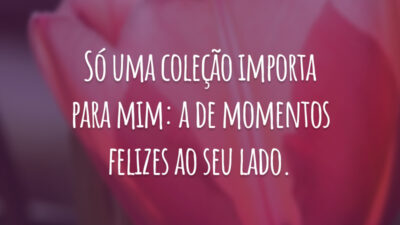 Só uma coleção importa para mim: a de momentos felizes ao seu lado.