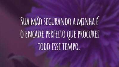 Sua mão segurando a minha é o encaixe perfeito que procurei todo esse tempo.