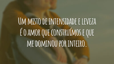 Um misto de intensidade e leveza é o amor que construímos e que me dominou por inteiro.