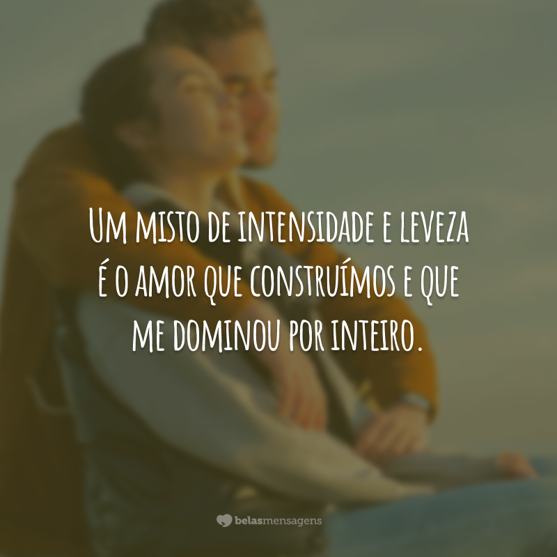 Um misto de intensidade e leveza é o amor que construímos e que me dominou por inteiro.