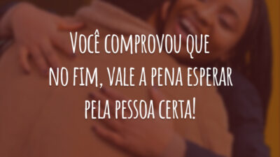 Você comprovou que no fim, vale a pena esperar pela pessoa certa!