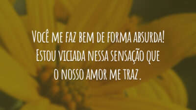 Você me faz bem de forma absurda! Estou viciada nessa sensação que o nosso amor me traz.