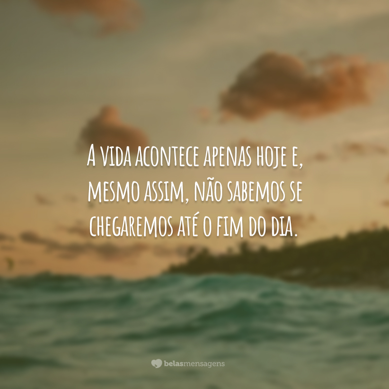 A vida acontece apenas hoje e, mesmo assim, não sabemos se chegaremos até o fim do dia.