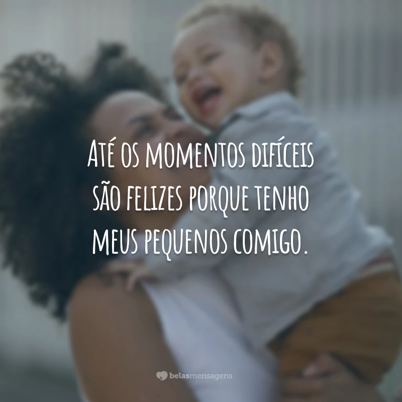 Até os momentos difíceis são felizes porque tenho meus pequenos comigo.