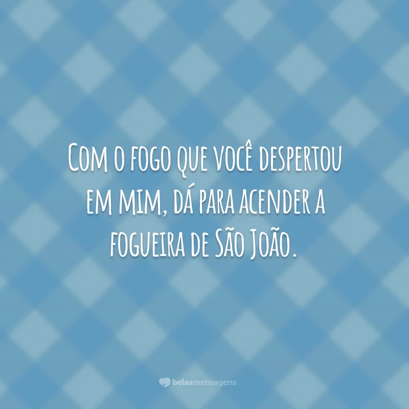 Com o fogo que você despertou em mim, dá para acender a fogueira de São João.