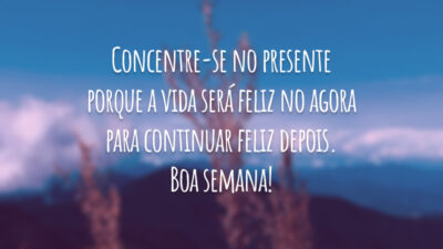 Concentre-se no presente porque a vida será feliz no agora para continuar feliz depois. Boa semana!