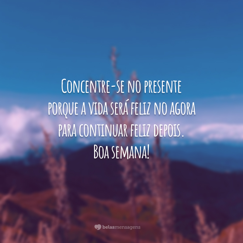 Concentre-se no presente porque a vida será feliz no agora para continuar feliz depois. Boa semana!