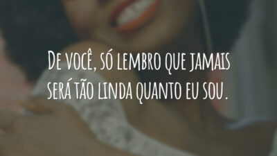 De você, só lembro que jamais será tão linda quanto eu sou.